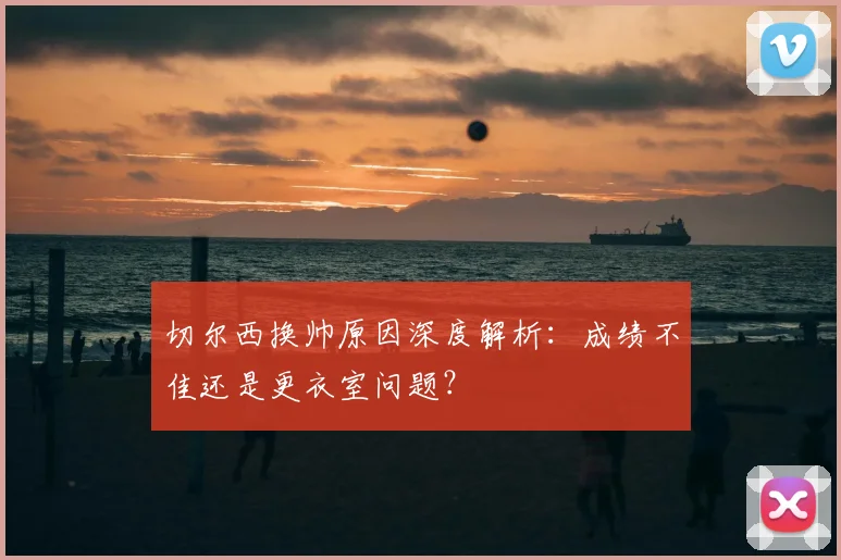 切尔西换帅原因深度解析：成绩不佳还是更衣室问题？