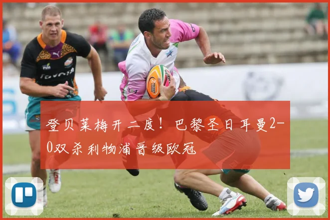 登贝莱梅开二度！巴黎圣日耳曼2-0双杀利物浦晋级欧冠