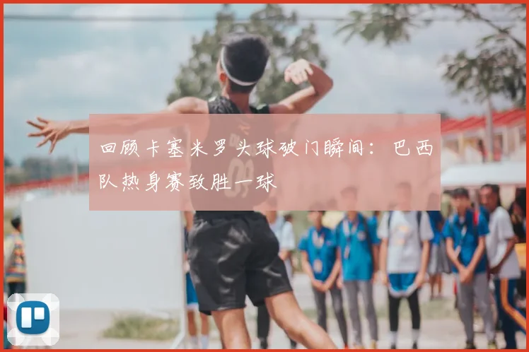 回顾卡塞米罗头球破门瞬间：巴西队热身赛致胜一球