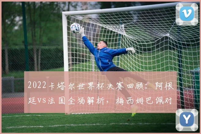 2022卡塔尔世界杯决赛回顾：阿根廷vs法国全场解析，梅西姆巴佩对决与点球战术深度复盘