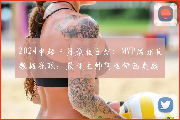 2024中超三月最佳出炉：MVP席尔瓦数据亮眼，最佳主帅阿洛伊西奥战术获肯定
