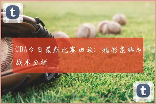 CBA今日最新比赛回放：精彩集锦与战术分析