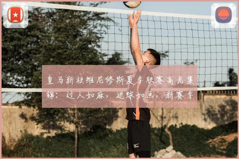 皇马新核维尼修斯夏季联赛高光集锦：过人如麻，进球如画，新赛季状态全解析
