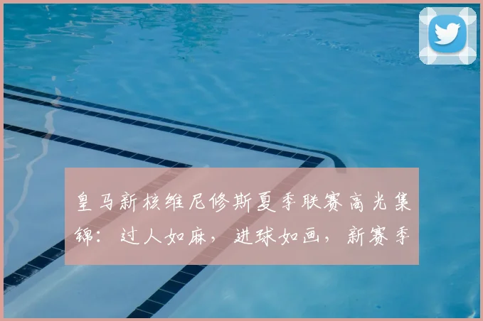 皇马新核维尼修斯夏季联赛高光集锦：过人如麻，进球如画，新赛季状态全解析