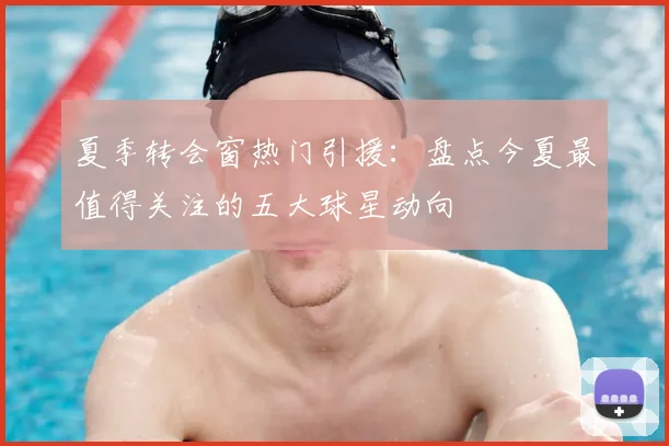 夏季转会窗热门引援：盘点今夏最值得关注的五大球星动向