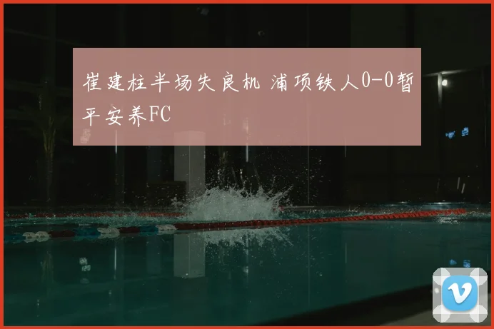 崔建柱半场失良机 浦项铁人0-0暂平安养FC