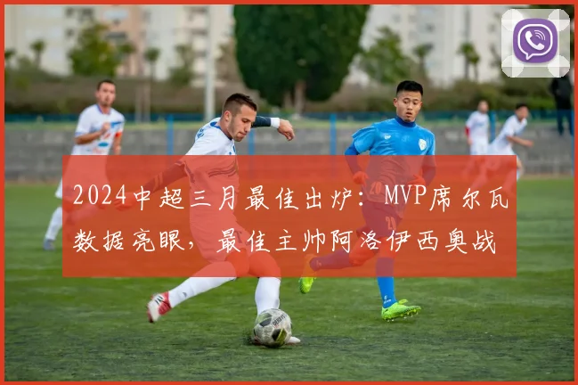 2024中超三月最佳出炉：MVP席尔瓦数据亮眼，最佳主帅阿洛伊西奥战术获肯定