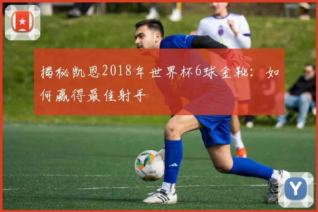 揭秘凯恩2018年世界杯6球金靴：如何赢得最佳射手